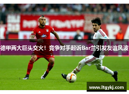 德甲两大巨头交火！竞争对手起诉Bar兰引发友谊风波