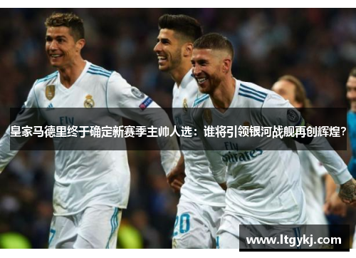 皇家马德里终于确定新赛季主帅人选：谁将引领银河战舰再创辉煌？