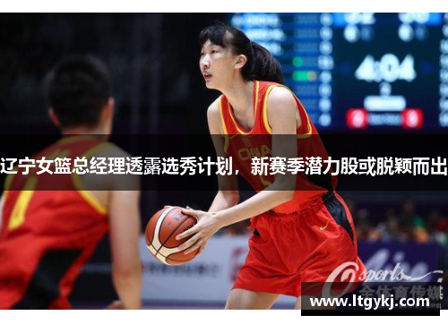 辽宁女篮总经理透露选秀计划，新赛季潜力股或脱颖而出