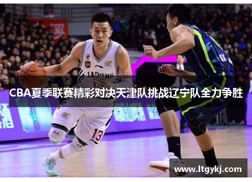 CBA夏季联赛精彩对决天津队挑战辽宁队全力争胜